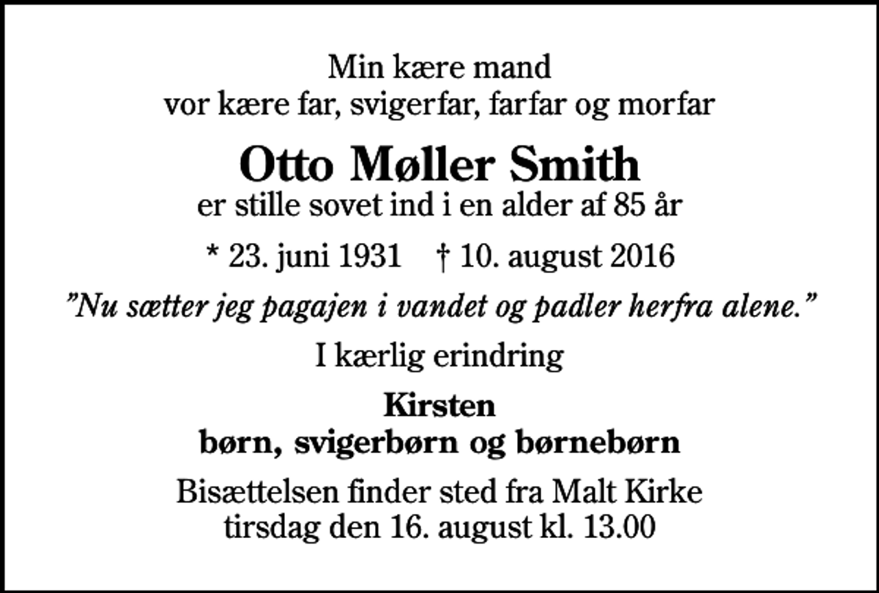 <p>Min kære mand vor kære far, svigerfar, farfar og morfar<br />Otto Møller Smith<br />er stille sovet ind i en alder af 85 år<br />* 23. juni 1931 ✝ 10. august 2016<br />Nu sætter jeg pagajen i vandet og padler herfra alene.<br />I kærlig erindring<br />Kirsten børn, svigerbørn og børnebørn<br />Bisættelsen finder sted fra Malt Kirke tirsdag den 16. august kl. 13.00</p>