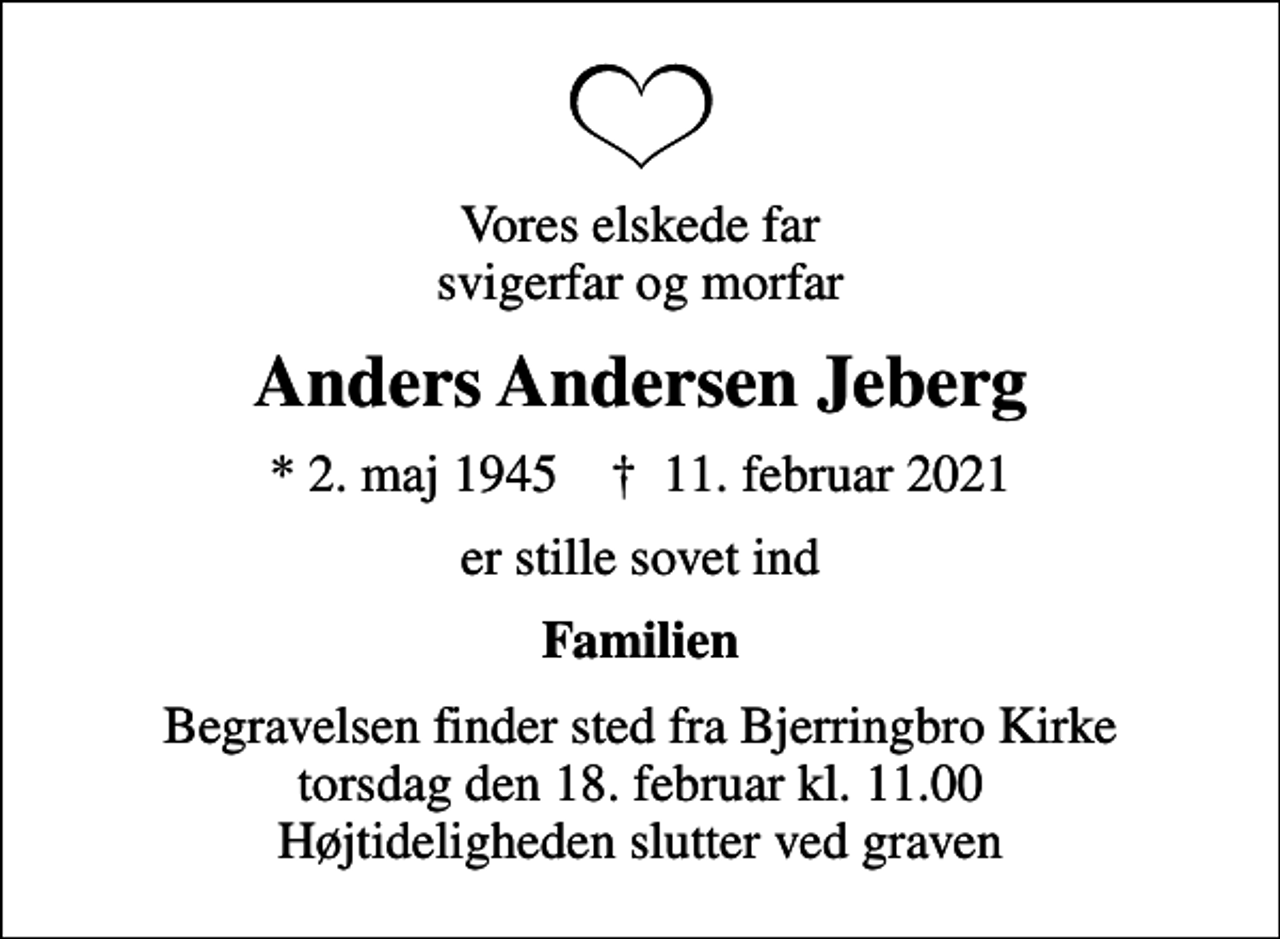<p>Vores elskede far svigerfar og morfar<br />Anders Andersen Jeberg<br />* 2. maj 1945 ✝ 11. februar 2021<br />er stille sovet ind<br />Familien<br />Begravelsen finder sted fra Bjerringbro Kirke torsdag den 18. februar kl. 11.00 Højtideligheden slutter ved graven</p>