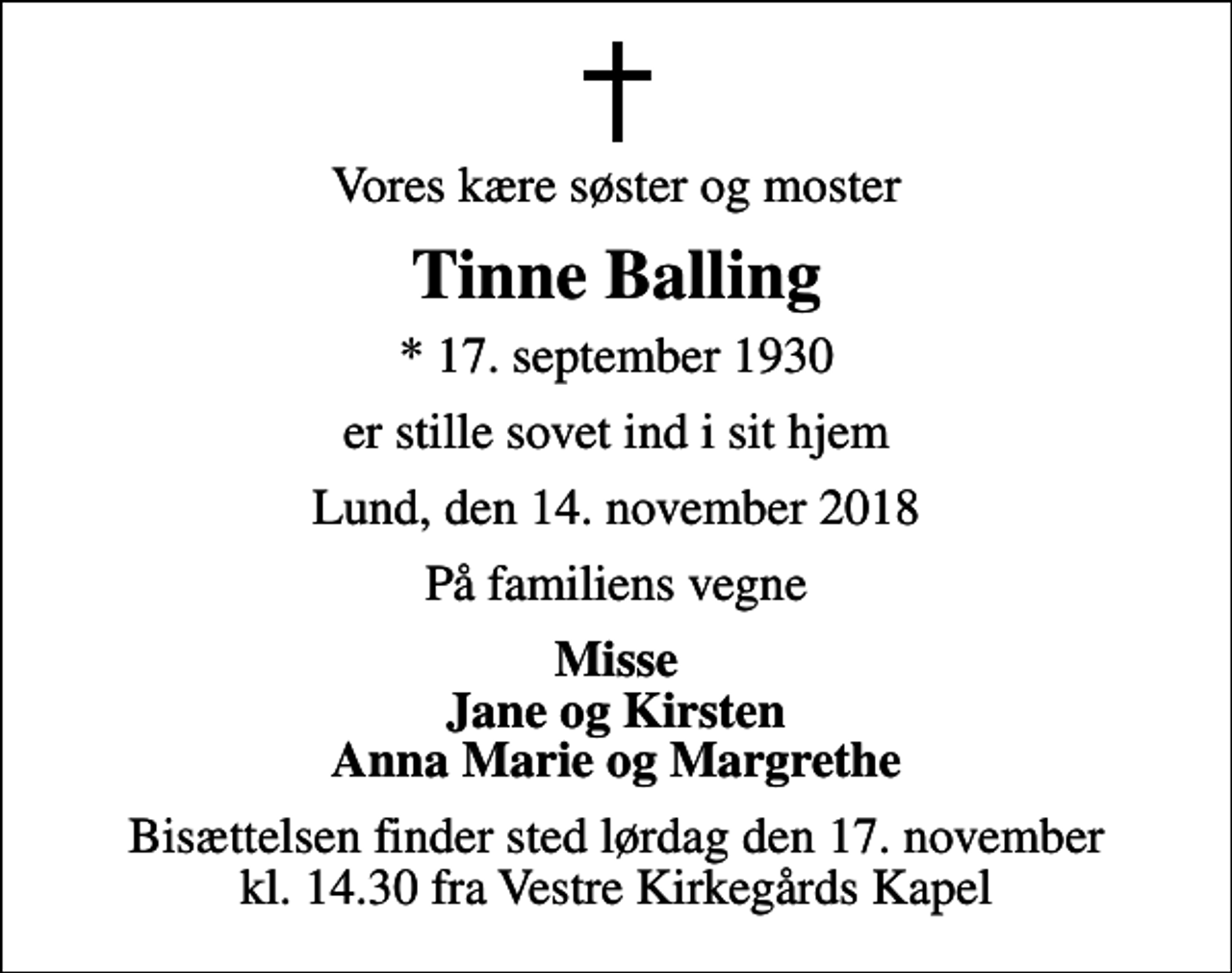 <p>Vores kære søster og moster<br />Tinne Balling<br />* 17. september 1930<br />er stille sovet ind i sit hjem<br />Lund, den 14. november 2018<br />På familiens vegne<br />Misse Jane og Kirsten Anna Marie og Margrethe<br />Bisættelsen finder sted lørdag den 17. november kl. 14.30 fra Vestre Kirkegårds Kapel</p>