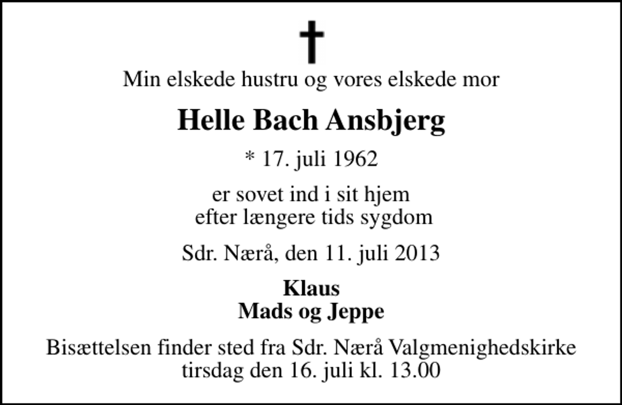 <p>Min elskede hustru og vores elskede mor<br />Helle Bach Ansbjerg<br />* 17. juli 1962<br />er sovet ind i sit hjem efter længere tids sygdom<br />Sdr. Nærå, den 11. juli 2013<br />Klaus Mads og Jeppe<br />Bisættelsen finder sted fra Sdr. Nærå Valgmenighedskirke tirsdag den 16. juli kl. 13.00</p>