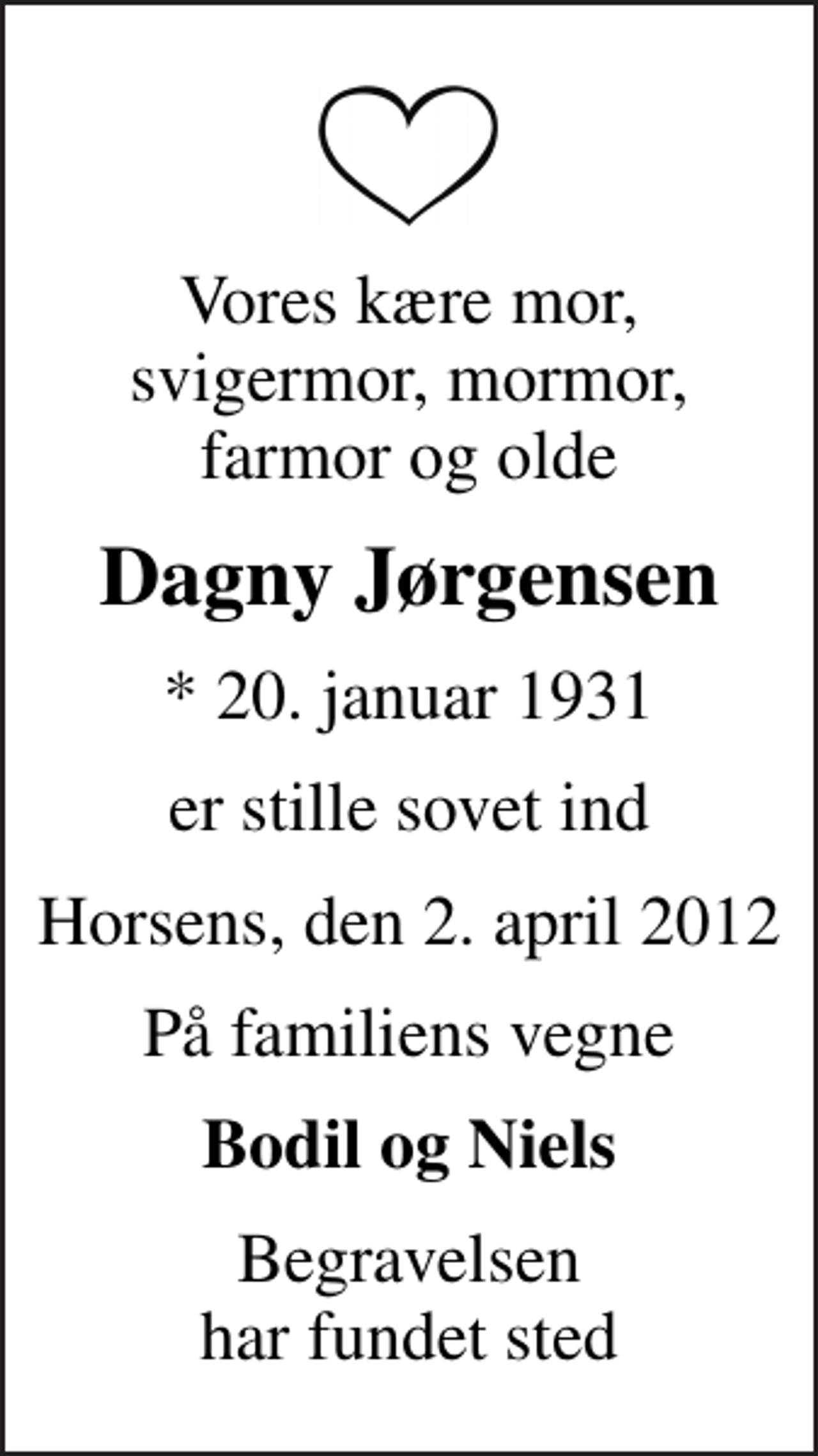 <p>Vores kære mor, svigermor, mormor, farmor og olde<br />Dagny Jørgensen<br />* 20. januar 1931<br />er stille sovet ind<br />Horsens, den 2. april 2012<br />På familiens vegne<br />Bodil og Niels<br />Begravelsen har fundet sted</p>