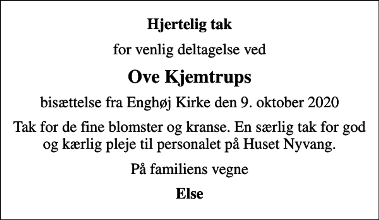 <p>Hjertelig tak<br />for venlig deltagelse ved<br />Ove Kjemtrups<br />bisættelse fra Enghøj Kirke den 9. oktober 2020<br />Tak for de fine blomster og kranse. En særlig tak for god og kærlig pleje til personalet på Huset Nyvang.<br />På familiens vegne<br />Else</p>