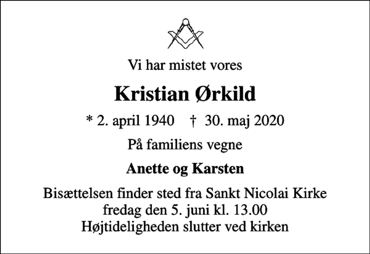<p>Vi har mistet vores<br />Kristian Ørkild<br />* 2. april 1940 ✝ 30. maj 2020<br />På familiens vegne<br />Anette og Karsten<br />Bisættelsen finder sted fra Sankt Nicolai Kirke fredag den 5. juni kl. 13.00 Højtideligheden slutter ved kirken</p>