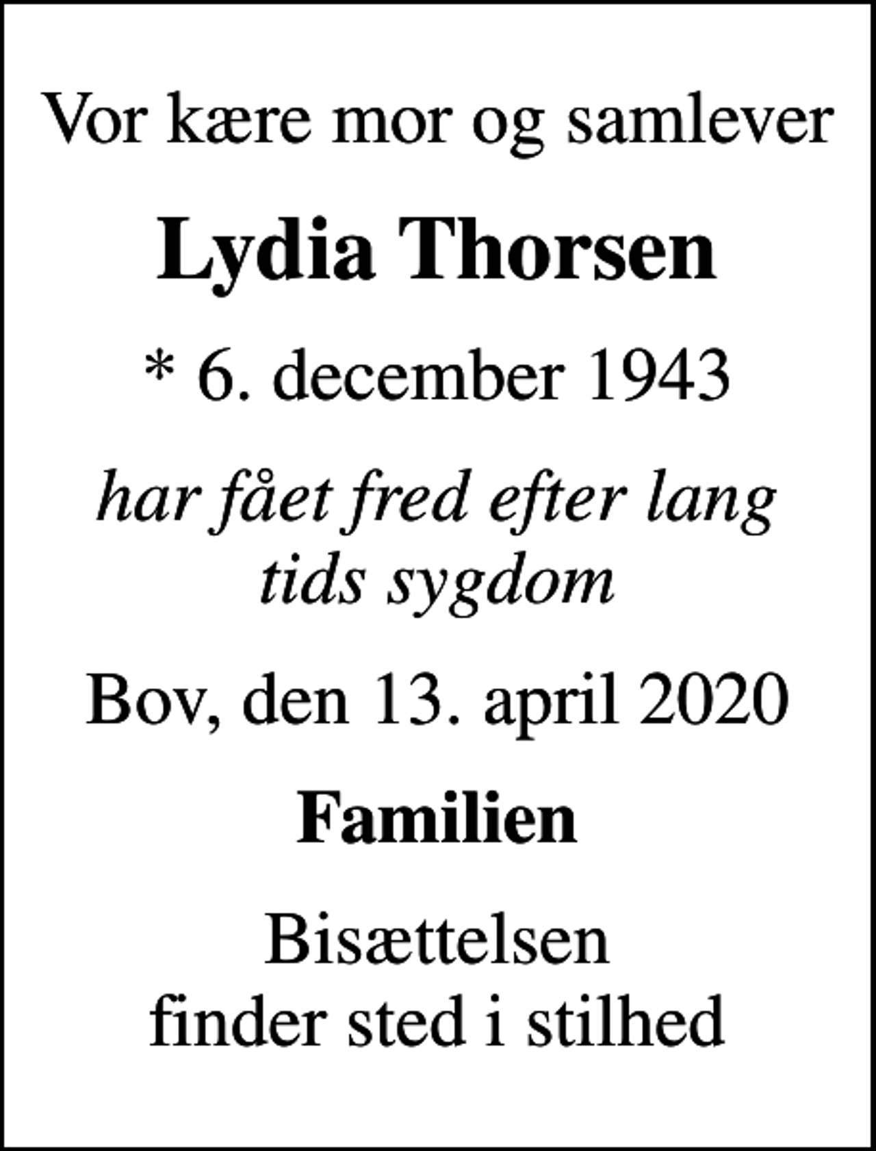 <p>Vor kære mor og samlever<br />Lydia Thorsen<br />* 6. december 1943<br />har fået fred efter lang tids sygdom<br />Bov, den 13. april 2020<br />Familien<br />Bisættelsen finder sted i stilhed</p>