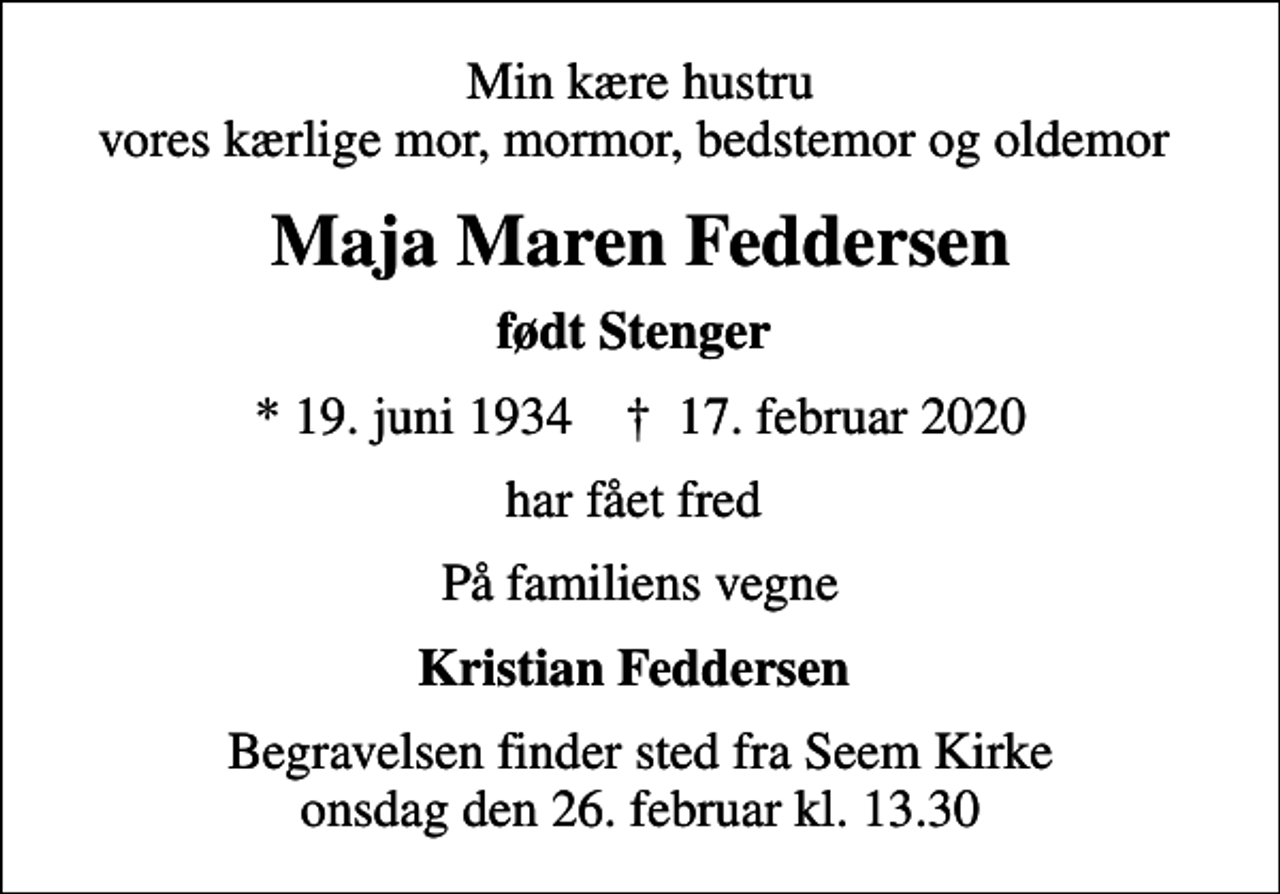 <p>Min kære hustru vores kærlige mor, mormor, bedstemor og oldemor<br />Maja Maren Feddersen<br />født Stenger<br />* 19. juni 1934 ✝ 17. februar 2020<br />har fået fred<br />På familiens vegne<br />Kristian Feddersen<br />Begravelsen finder sted fra Seem Kirke onsdag den 26. februar kl. 13.30</p>