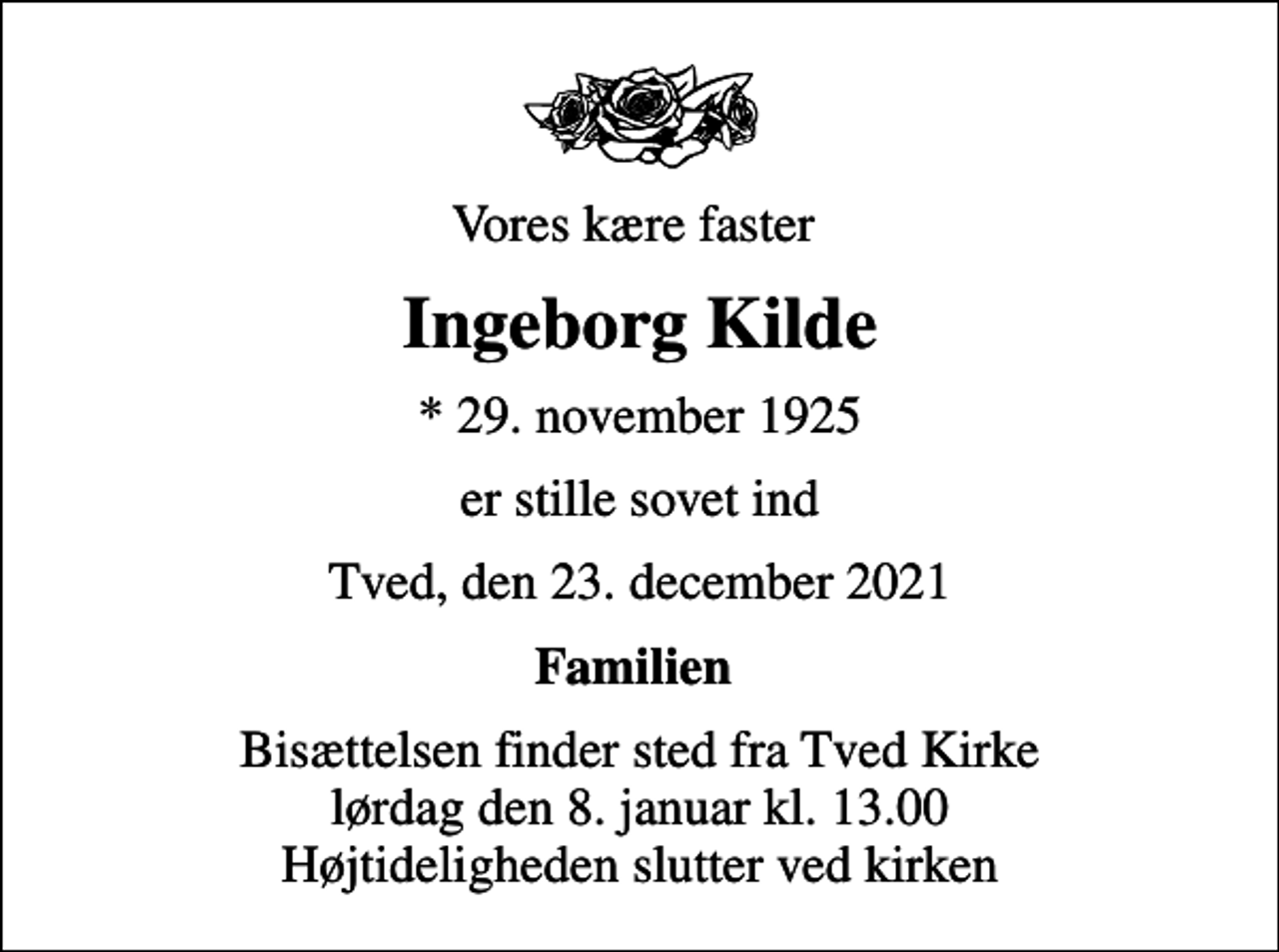 <p>Vores kære faster<br />Ingeborg Kilde<br />* 29. november 1925<br />er stille sovet ind<br />Tved, den 23. december 2021<br />Familien<br />Bisættelsen finder sted fra Tved Kirke lørdag den 8. januar kl. 13.00 Højtideligheden slutter ved kirken</p>