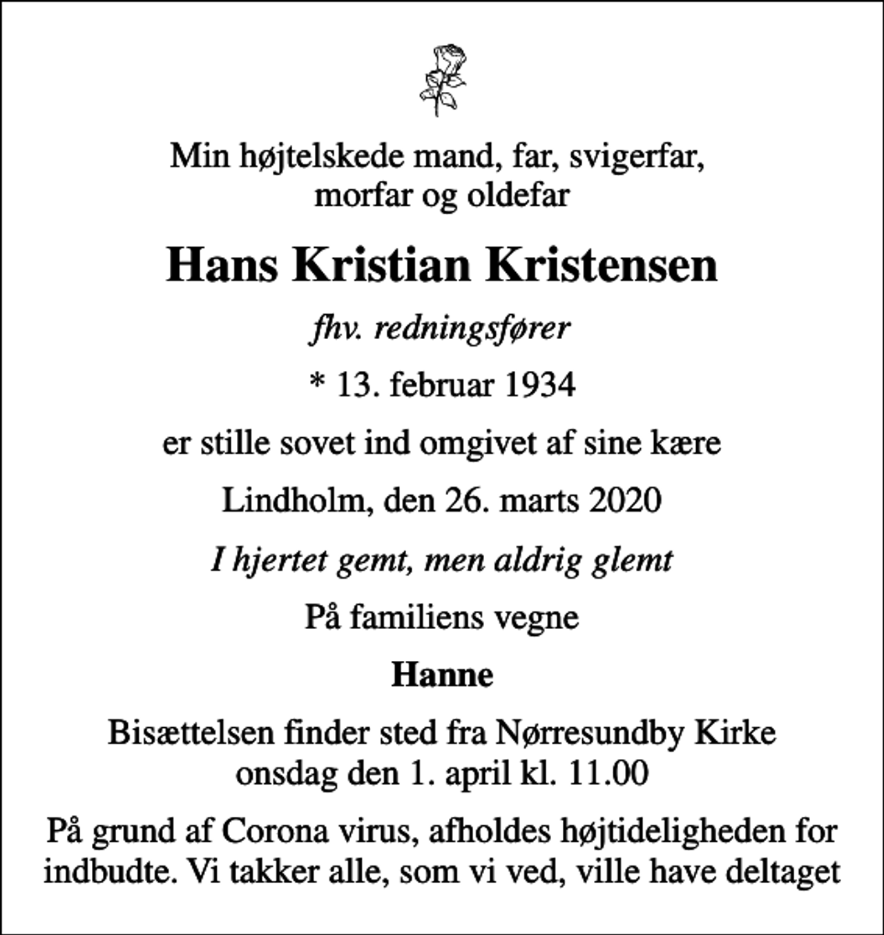 <p>Min højtelskede mand, far, svigerfar, morfar og oldefar<br />Hans Kristian Kristensen<br />fhv. redningsfører<br />* 13. februar 1934<br />er stille sovet ind omgivet af sine kære<br />Lindholm, den 26. marts 2020<br />I hjertet gemt, men aldrig glemt<br />På familiens vegne<br />Hanne<br />Bisættelsen finder sted fra Nørresundby Kirke onsdag den 1. april kl. 11.00<br />På grund af Corona virus, afholdes højtideligheden for indbudte. Vi takker alle, som vi ved, ville have deltaget</p>