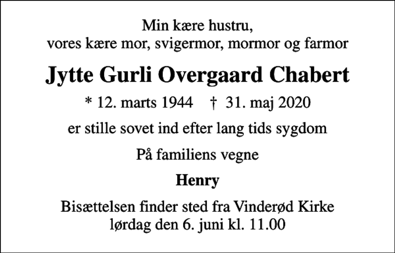 <p>Min kære hustru, vores kære mor, svigermor, mormor og farmor<br />Jytte Gurli Overgaard Chabert<br />* 12. marts 1944 ✝ 31. maj 2020<br />er stille sovet ind efter lang tids sygdom<br />På familiens vegne<br />Henry<br />Bisættelsen finder sted fra Vinderød Kirke lørdag den 6. juni kl. 11.00</p>