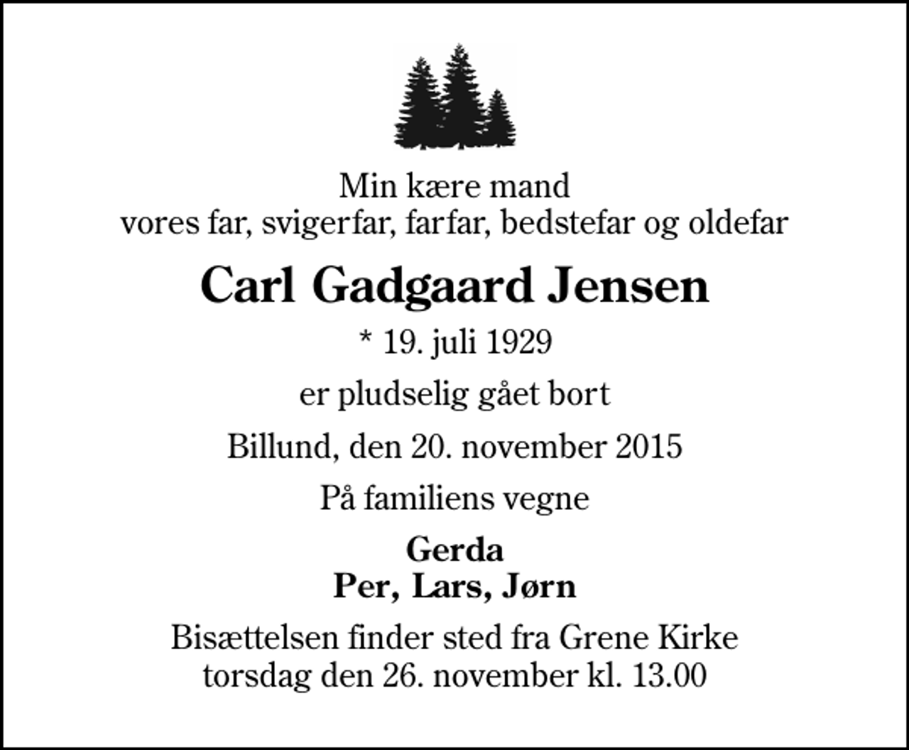 <p>Min kære mand vores far, svigerfar, farfar, bedstefar og oldefar<br />Carl Gadgaard Jensen<br />* 19. juli 1929<br />er pludselig gået bort<br />Billund, den 20. november 2015<br />På familiens vegne<br />Gerda Per, Lars, Jørn<br />Bisættelsen finder sted fra Grene Kirke torsdag den 26. november kl. 13.00</p>