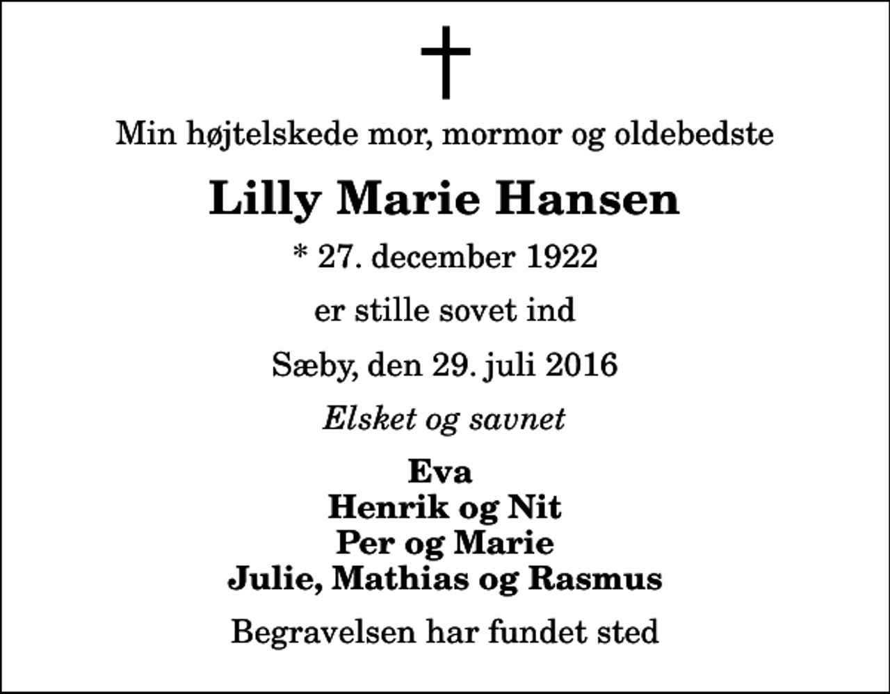<p>Min højtelskede mor, mormor og oldebedste<br />Lilly Marie Hansen<br />* 27. december 1922<br />er stille sovet ind<br />Sæby, den 29. juli 2016<br />Elsket og savnet<br />Eva Henrik og Nit Per og Marie Julie, Mathias og Rasmus<br />Begravelsen har fundet sted</p>