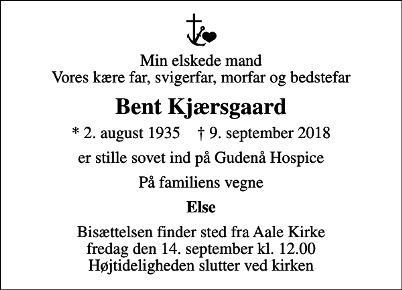 <p>Min elskede mand Vores kære far, svigerfar, morfar og bedstefar<br />Bent Kjærsgaard<br />* 2. august 1935 ✝ 9. september 2018<br />er stille sovet ind på Gudenå Hospice<br />På familiens vegne<br />Else<br />Bisættelsen finder sted fra Aale Kirke fredag den 14. september kl. 12.00 Højtideligheden slutter ved kirken</p>
