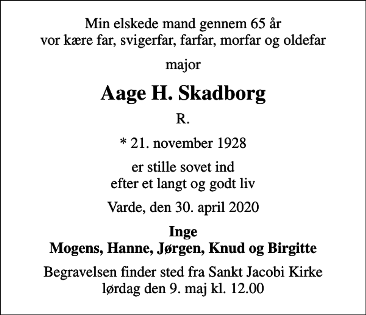 <p>Min elskede mand gennem 65 år vor kære far, svigerfar, farfar, morfar og oldefar<br />major<br />Aage H. Skadborg<br />R.<br />* 21. november 1928<br />er stille sovet ind efter et langt og godt liv<br />Varde, den 30. april 2020<br />Inge Mogens, Hanne, Jørgen, Knud og Birgitte<br />Begravelsen finder sted fra Sankt Jacobi Kirke lørdag den 9. maj kl. 12.00</p>