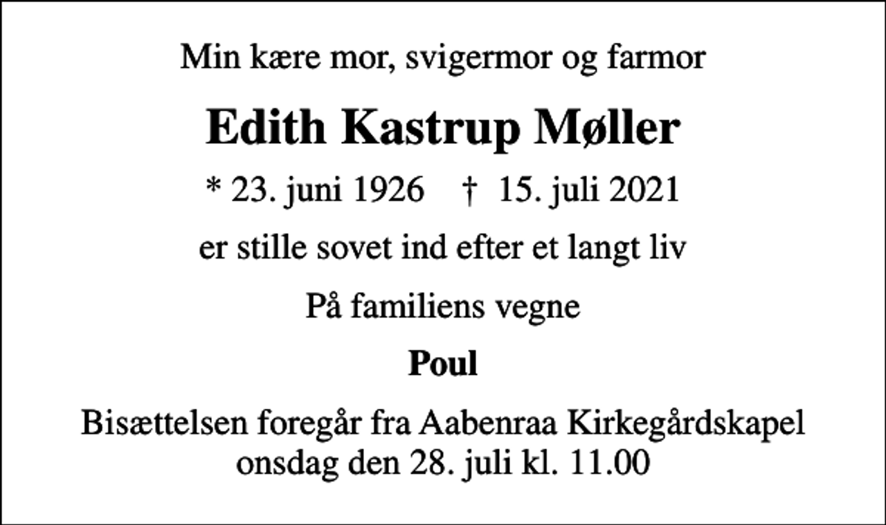 <p>Min kære mor, svigermor og farmor<br />Edith Kastrup Møller<br />* 23. juni 1926 ✝ 15. juli 2021<br />er stille sovet ind efter et langt liv<br />På familiens vegne<br />Poul<br />Bisættelsen foregår fra Aabenraa Kirkegårdskapel onsdag den 28. juli kl. 11.00</p>