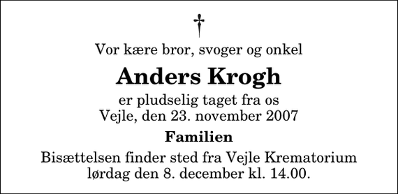 <p>Vor kære bror, svoger og onkel<br />Anders Krogh<br />er pludselig taget fra os Vejle, den 23. november 2007<br />Familien<br />Bisættelsen finder sted fra Skovkapellet lørdag den 8. december kl. 14.00</p>