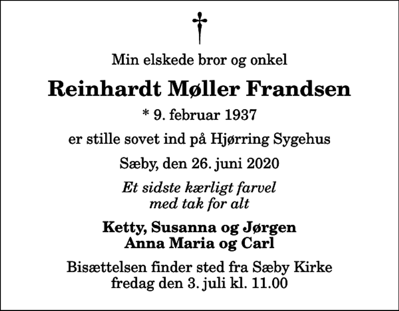 <p>Min elskede bror og onkel<br />Reinhardt Møller Frandsen<br />* 9. februar 1937<br />er stille sovet ind på Hjørring Sygehus<br />Sæby, den 26. juni 2020<br />Et sidste kærligt farvel med tak for alt<br />Ketty, Susanna og Jørgen Anna Maria og Carl<br />Bisættelsen finder sted fra Sæby Kirke fredag den 3. juli kl. 11.00</p>