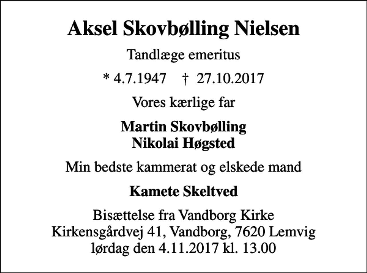 <p>Aksel Skovbølling Nielsen<br />Tandlæge emeritus<br />* 4.7.1947 ✝ 27.10.2017<br />Vores kærlige far<br />Martin Skovbølling Nikolai Høgsted<br />Min bedste kammerat og elskede mand<br />Kamete Skeltved<br />Bisættelse fra Vandborg Kirke Kirkensgårdvej 41, Vandborg, 7620 Lemvig lørdag den 4.11.2017 kl. 13.00</p>