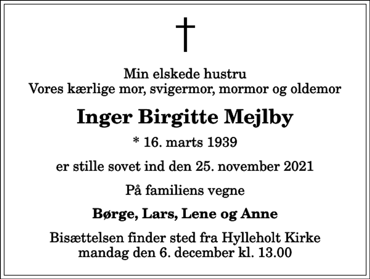 <p>Min elskede hustru Vores kærlige mor, svigermor, mormor og oldemor<br />Inger Birgitte Mejlby<br />* 16. marts 1939<br />er stille sovet ind den 25. november 2021<br />På familiens vegne<br />Børge, Lars, Lene og Anne<br />Bisættelsen finder sted fra Hylleholt Kirke mandag den 6. december kl. 13.00</p>