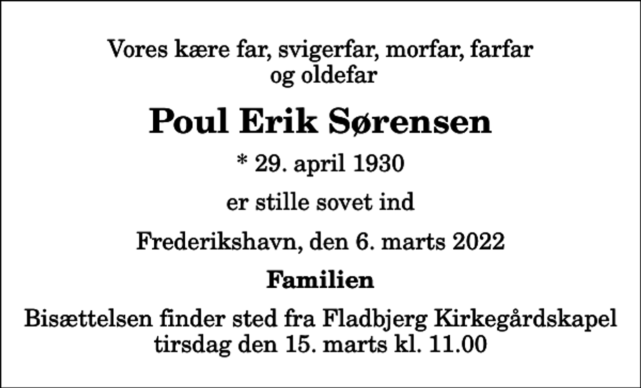 <p>Vores kære far, svigerfar, morfar, farfar og oldefar<br />Poul Erik Sørensen<br />* 29. april 1930<br />er stille sovet ind<br />Frederikshavn, den 6. marts 2022<br />Familien<br />Bisættelsen finder sted fra Fladbjerg Kirkegårdskapel tirsdag den 15. marts kl. 11.00</p>