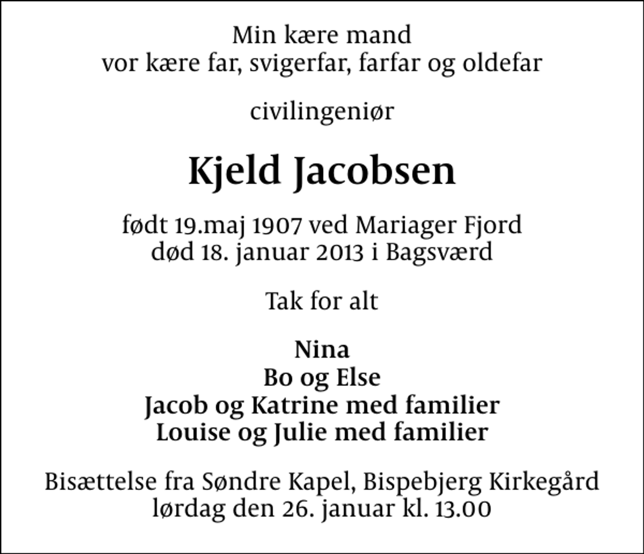<p>Min kære mand vor kære far, svigerfar, farfar og oldefar<br />civilingeniør<br />Kjeld Jacobsen<br />født 19.maj 1907 ved Mariager Fjord død 18. januar 2013 i Bagsværd<br />Tak for alt<br />Nina Bo og Else Jacob og Katrine med familier Louise og Julie med familier<br />Bisættelse fra Søndre Kapel, Bispebjerg Kirkegård lørdag den 26. januar kl. 13.00</p>