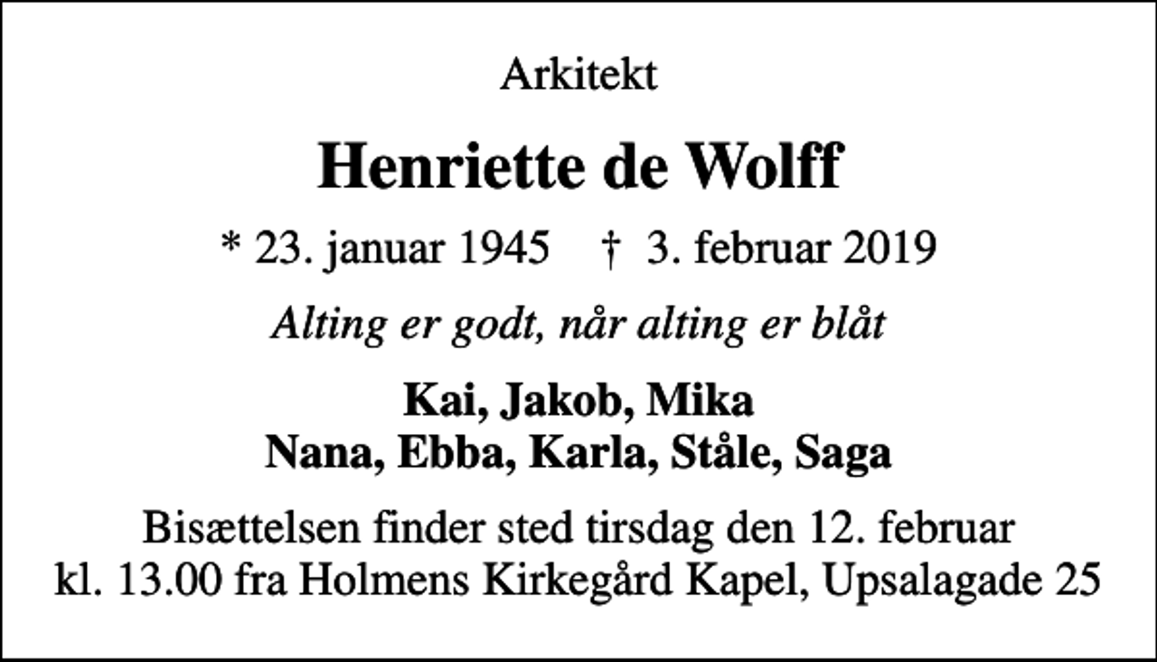 <p>Arkitekt<br />Henriette de Wolff<br />* 23. januar 1945 ✝ 3. februar 2019<br />Alting er godt, når alting er blåt<br />Kai, Jakob, Mika Nana, Ebba, Karla, Ståle, Saga<br />Bisættelsen finder sted fra Kapellet på Holmens Kirkegård tirsdag den 12. februar kl. 13.00<br />Bisættelsen finder sted tirsdag den 12. februar kl. 13.00 fra Holmens Kirkegård Kapel, Upsalagade 25</p>