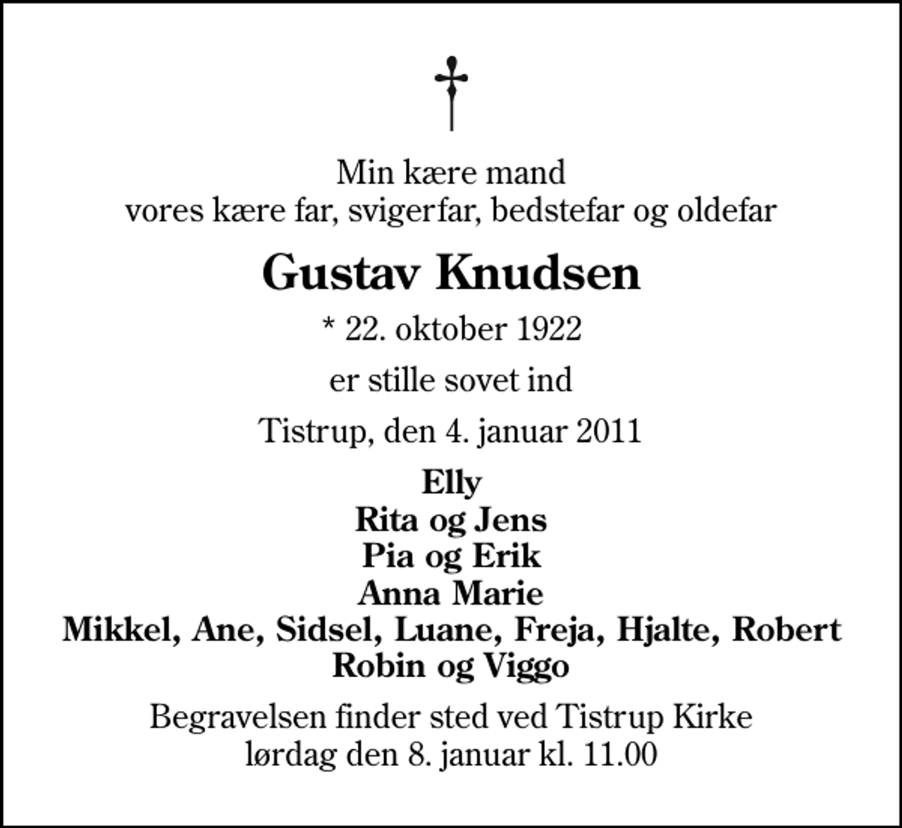 <p>Min kære mand vores kære far, svigerfar, bedstefar og oldefar<br />Gustav Knudsen<br />* 22. oktober 1922<br />er stille sovet ind<br />Tistrup, den 4. januar 2011<br />Elly Rita og Jens Pia og Erik Anna Marie Mikkel, Ane, Sidsel, Luane, Freja, Hjalte, Robert Robin og Viggo<br />Begravelsen finder sted ved Tistrup Kirke lørdag den 8. januar kl. 11.00</p>