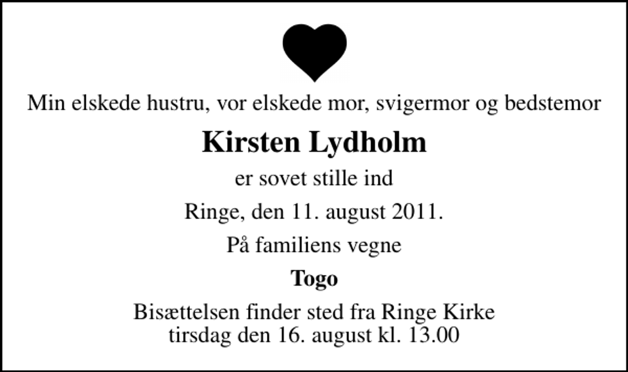 <p>Min elskede hustru, vor elskede mor, svigermor og bedstemor<br />Kirsten Lydholm<br />er sovet stille ind<br />Ringe, den 11. august 2011.<br />På familiens vegne<br />Togo<br />Bisættelsen finder sted fra Ringe Kirke tirsdag den 16. august kl. 13.00</p>