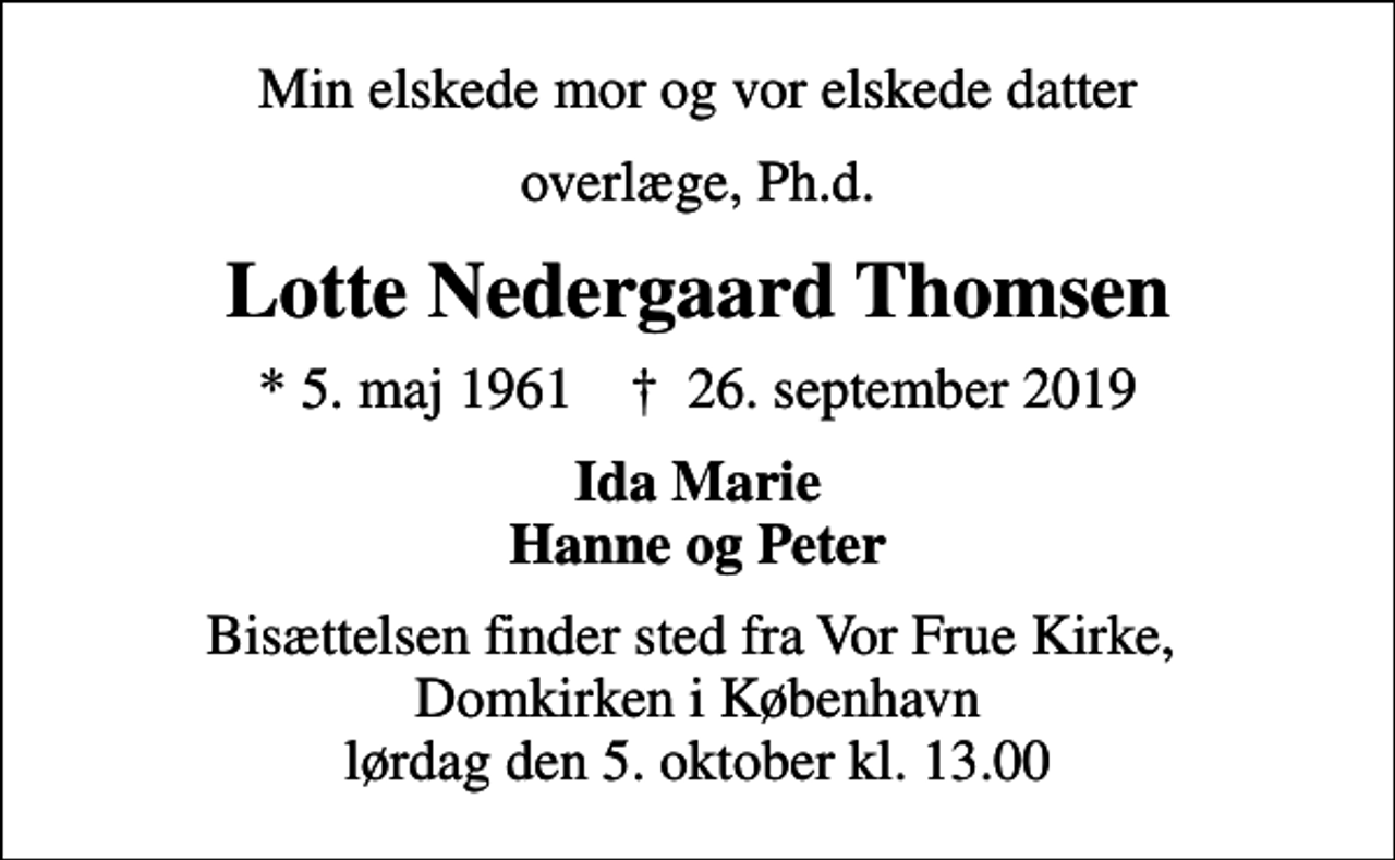 <p>Min elskede mor og vor elskede datter<br />overlæge, Ph.d.<br />Lotte Nedergaard Thomsen<br />* 5. maj 1961 ✝ 26. september 2019<br />Ida Marie Hanne og Peter<br />Bisættelsen finder sted fra Vor Frue Kirke, Domkirken i København lørdag den 5. oktober kl. 13.00</p>