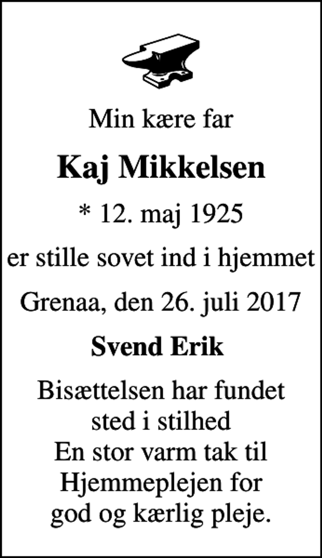 <p>Min kære far<br />Kaj Mikkelsen<br />* 12. maj 1925<br />er stille sovet ind i hjemmet<br />Grenaa, den 26. juli 2017<br />Svend Erik<br />Bisættelsen har fundet sted i stilhed En stor varm tak til Hjemmeplejen for god og kærlig pleje.</p>