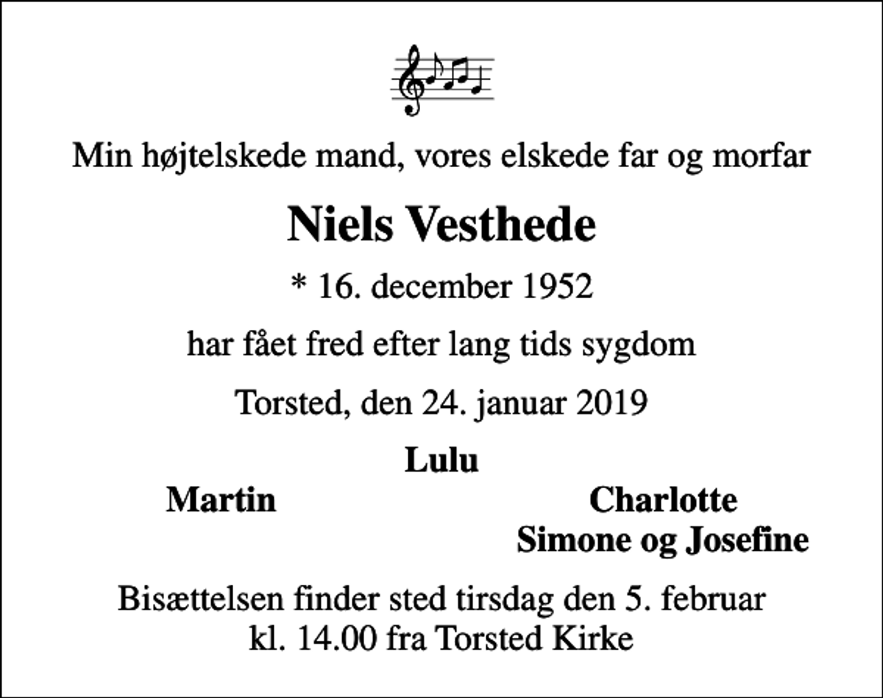 <p>Min højtelskede mand, vores elskede far og morfar<br />Niels Vesthede<br />* 16. december 1952<br />har fået fred efter lang tids sygdom<br />Torsted, den 24. januar 2019<br />Lulu<br />Martin<br />Charlotte<br />Simone og Josefine<br />Bisættelsen finder sted tirsdag den 5. februar kl. 14.00 fra Torsted Kirke</p>