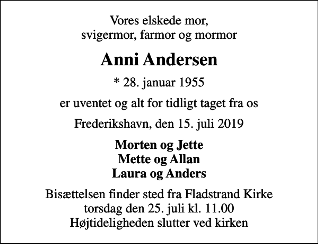 <p>Vores elskede mor, svigermor, farmor og mormor<br />Anni Andersen<br />* 28. januar 1955<br />er uventet og alt for tidligt taget fra os<br />Frederikshavn, den 15. juli 2019<br />Morten og Jette Mette og Allan Laura og Anders<br />Bisættelsen finder sted fra Fladstrand Kirke torsdag den 25. juli kl. 11.00 Højtideligheden slutter ved kirken</p>