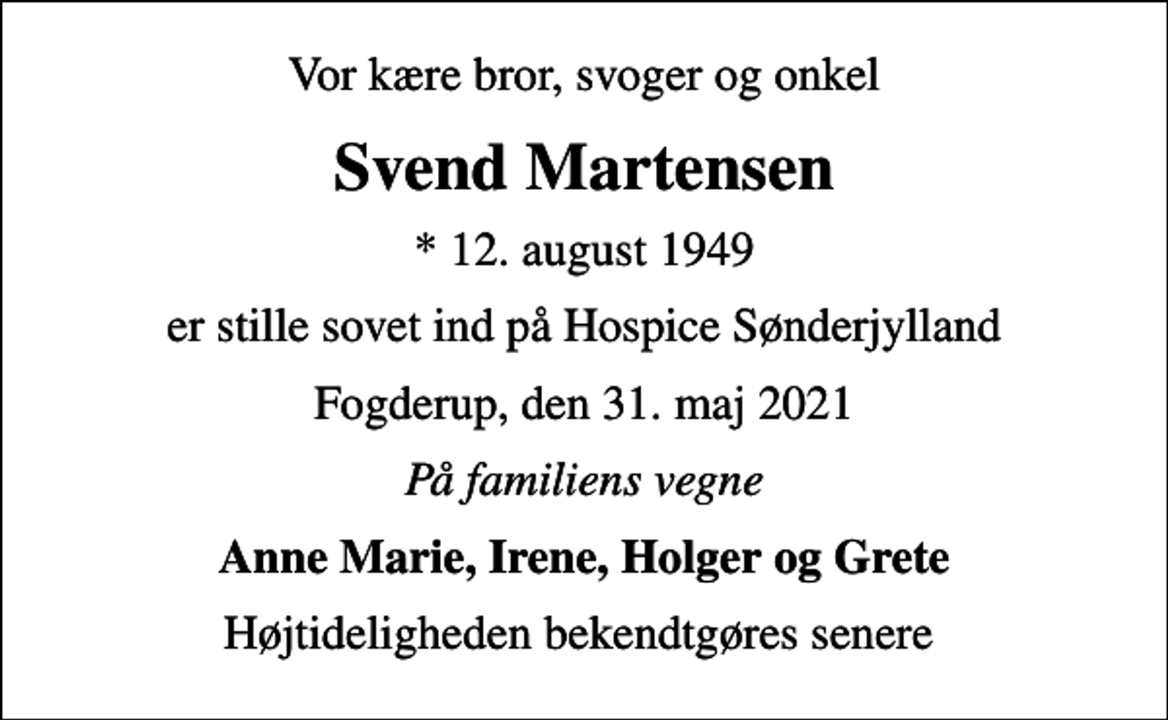 <p>Vor kære bror, svoger og onkel<br />Svend Martensen<br />* 12. august 1949<br />er stille sovet ind på Hospice Sønderjylland<br />Fogderup, den 31. maj 2021<br />På familiens vegne<br />Anne Marie, Irene, Holger og Grete<br />Højtideligheden bekendtgøres senere</p>