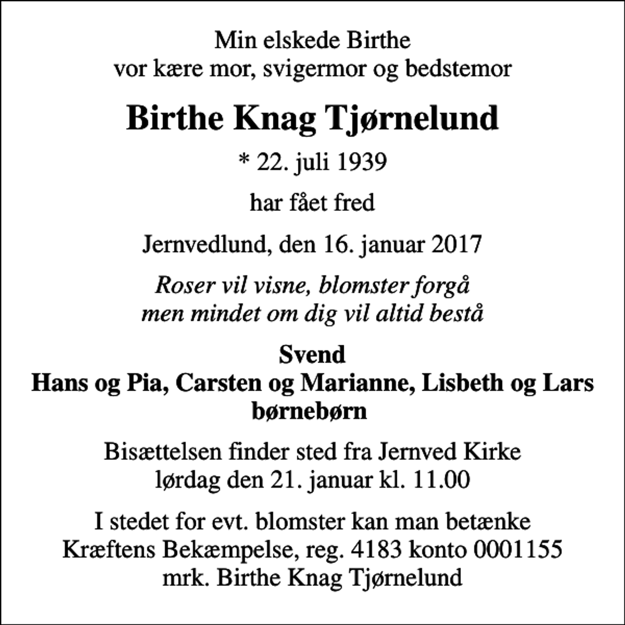 <p>Min elskede Birthe vor kære mor, svigermor og bedstemor<br />Birthe Knag Tjørnelund<br />* 22. juli 1939<br />har fået fred<br />Jernvedlund, den 16. januar 2017<br />Roser vil visne, blomster forgå men mindet om dig vil altid bestå<br />Svend Hans og Pia, Carsten og Marianne, Lisbeth og Lars børnebørn<br />Bisættelsen finder sted fra Jernved Kirke lørdag den 21. januar kl. 11.00<br />I stedet for evt. blomster kan man betænke<br />Kræftens Bekæmpelse reg.4183konto0001155mrk. Birthe Knag<br />Tjørnelund</p>