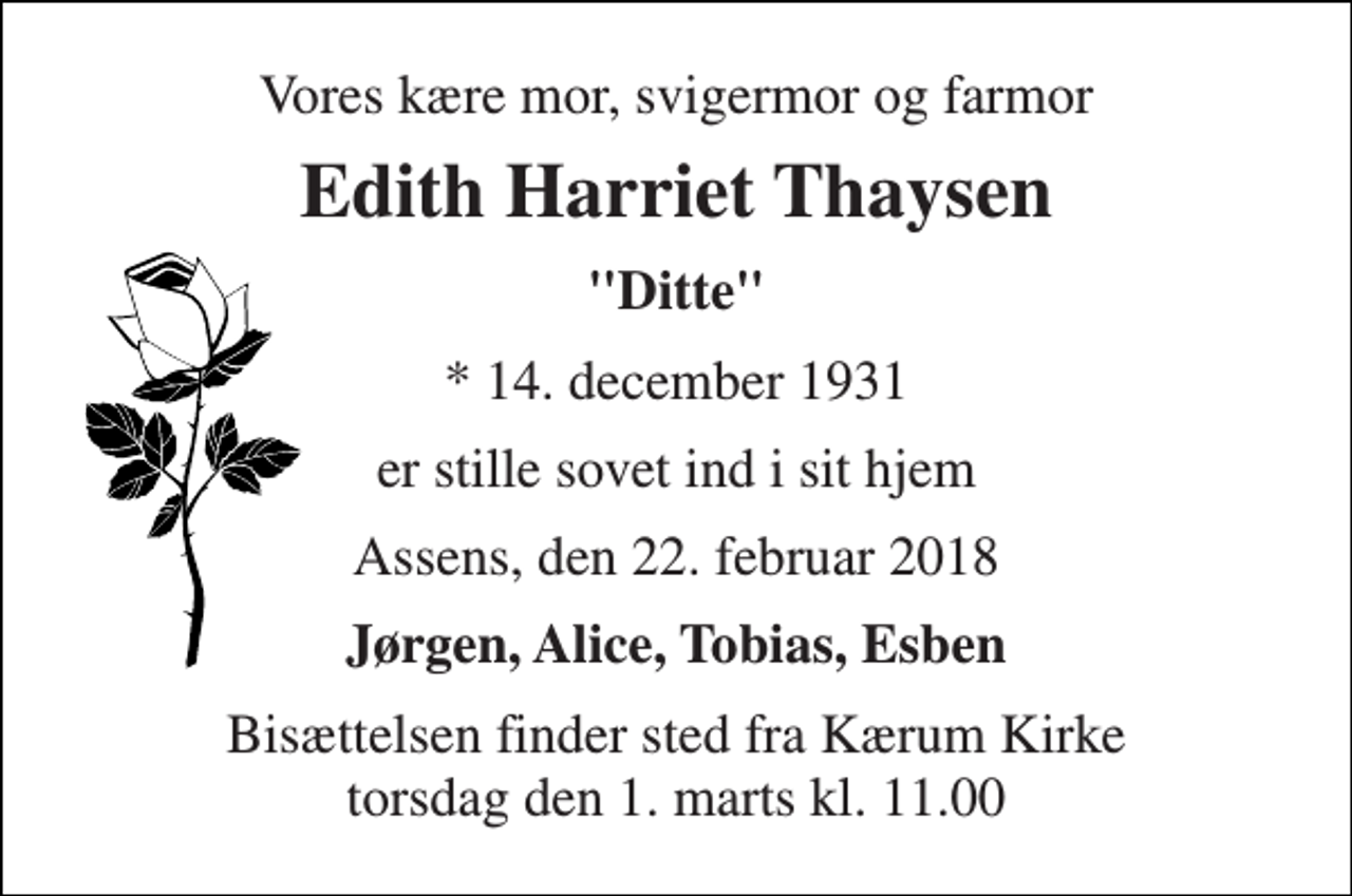 <p>Vores kære mor, svigermor og farmor<br />Edith Harriet Thaysen<br />"Ditte"<br />* 14. december 1931<br />er stille sovet ind i sit hjem<br />Assens, den 22. februar 2018<br />Jørgen, Alice, Tobias, Esben<br />Bisættelsen finder sted fra Kærum Kirke torsdag den 1. marts kl. 11.00</p>