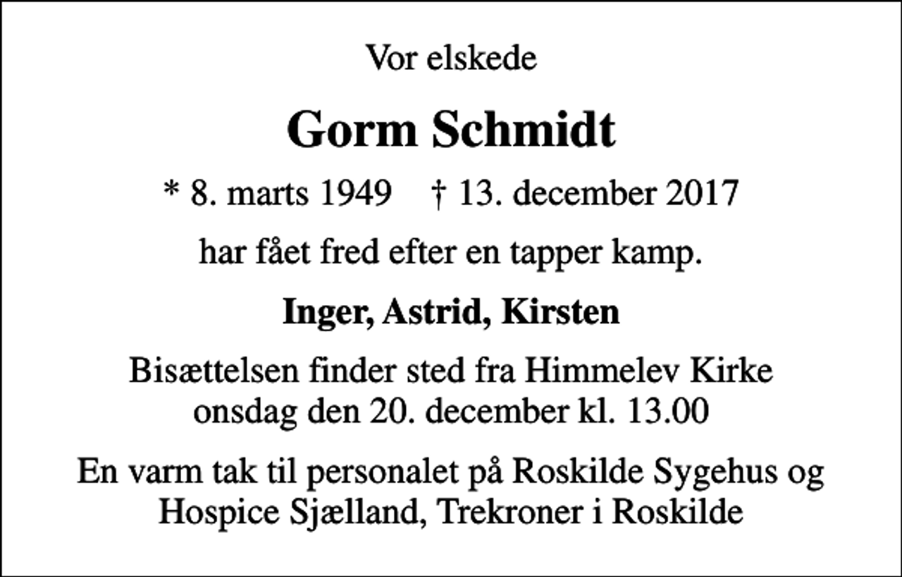 <p>Vor elskede<br />Gorm Schmidt<br />* 8. marts 1949 ✝ 13. december 2017<br />har fået fred efter en tapper kamp.<br />Inger, Astrid, Kirsten<br />Bisættelsen finder sted fra Himmelev Kirke onsdag den 20. december kl. 13.00<br />En varm tak til personalet på Roskilde Sygehus og Hospice Sjælland, Trekroner i Roskilde</p>