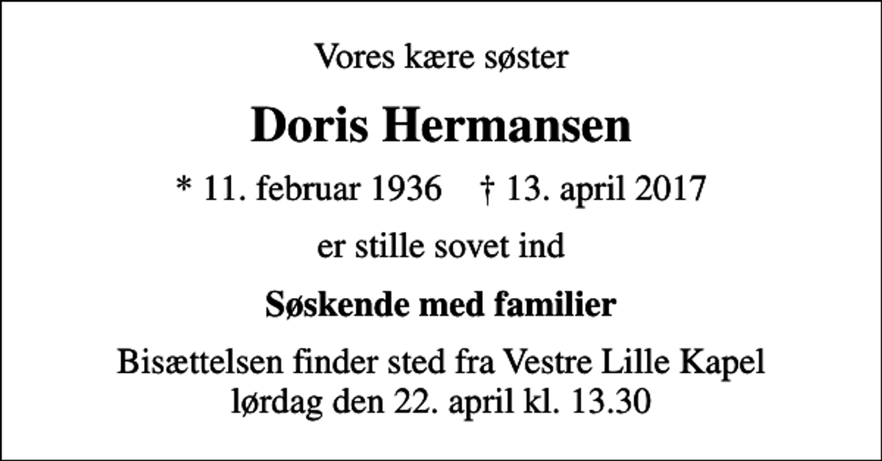 <p>Vores kære søster<br />Doris Hermansen<br />* 11. februar 1936 ✝ 13. april 2017<br />er stille sovet ind<br />Søskende med familier<br />Bisættelsen finder sted fra Vestre Lille Kapel lørdag den 22. april kl. 13.30</p>