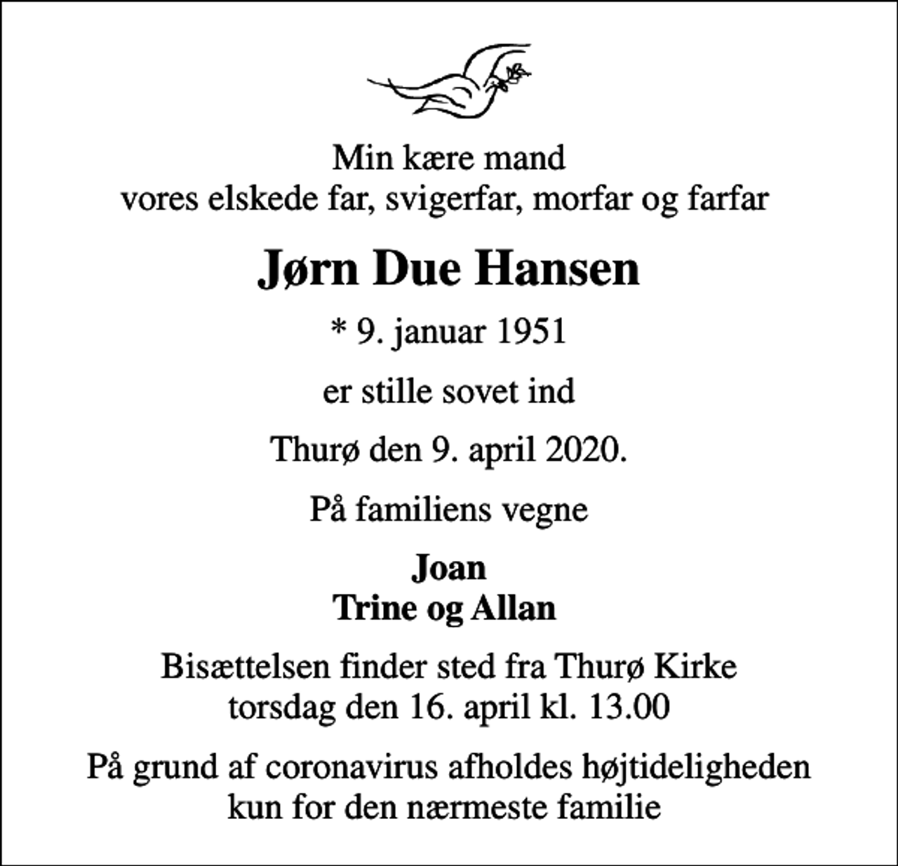 <p>Min kære mand vores elskede far, svigerfar, morfar og farfar<br />Jørn Due Hansen<br />* 9. januar 1951<br />er stille sovet ind<br />Thurø den 9. april 2020.<br />På familiens vegne<br />Joan Trine og Allan<br />Bisættelsen finder sted fra Thurø Kirke torsdag den 16. april kl. 13.00<br />På grund af coronavirus afholdes højtideligheden kun for den nærmeste familie</p>