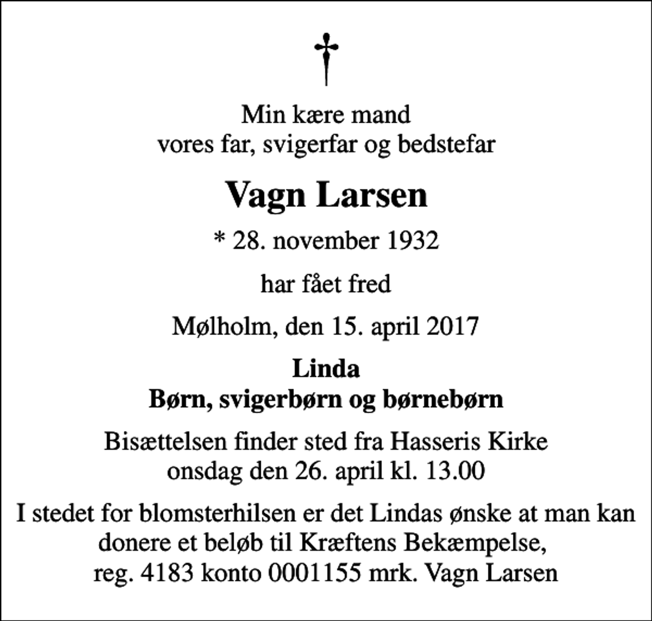 <p>Min kære mand vores far, svigerfar og bedstefar<br />Vagn Larsen<br />* 28. november 1932<br />har fået fred<br />Mølholm, den 15. april 2017<br />Linda Børn, svigerbørn og børnebørn<br />Bisættelsen finder sted fra Hasseris Kirke onsdag den 26. april kl. 13.00<br />I stedet for evt. blomster kan man betænke<br />Kræftens Bekæmpelse reg.4183konto0001155mrk. Vagn<br />Larsen<br />I stedet for blomsterhilsen er det Lindas ønske at man kan donere et beløb til Kræftens Bekæmpelse, reg. 4183 konto 0001155 mrk. Vagn Larsen</p>