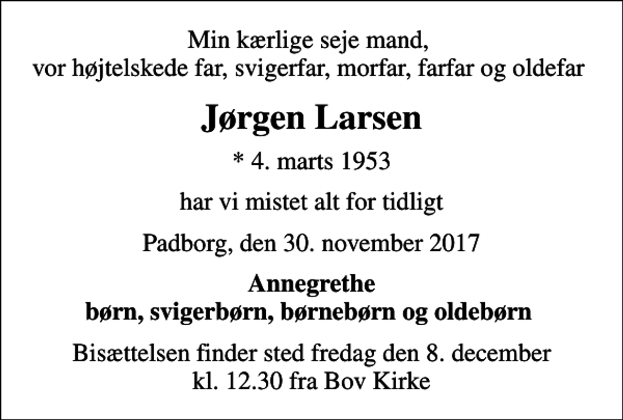<p>Min kærlige seje mand, vor højtelskede far, svigerfar, morfar, farfar og oldefar<br />Jørgen Larsen<br />* 4. marts 1953<br />har vi mistet alt for tidligt<br />Padborg, den 30. november 2017<br />Annegrethe børn, svigerbørn, børnebørn og oldebørn<br />Bisættelsen finder sted fredag den 8. december kl. 12.30 fra Bov Kirke</p>