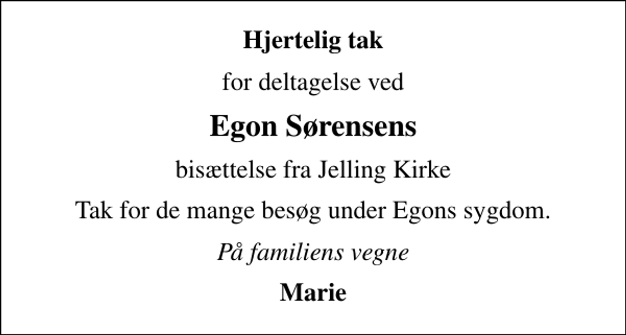 <p>Hjertelig tak<br />for deltagelse ved<br />Egon Sørensens<br />bisættelse fra Jelling Kirke<br />Tak for de mange besøg under Egons sygdom.<br />På familiens vegne<br />Marie</p>