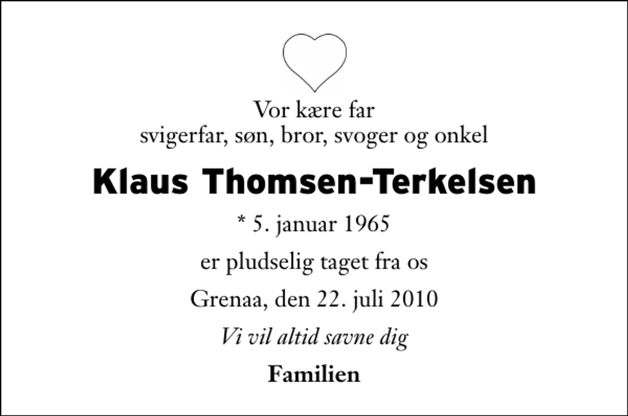 <p>Vor kære far svigerfar, søn, bror, svoger og onkel<br />Klaus Thomsen-Terkelsen<br />* 5. januar 1965<br />er pludselig taget fra os<br />Grenaa, den 22. juli 2010<br />Vi vil altid savne dig<br />Familien</p>