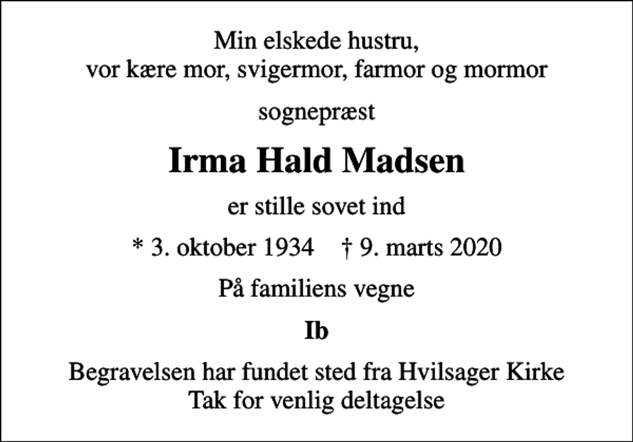 <p>Min elskede hustru, vor kære mor, svigermor, farmor og mormor<br />sognepræst<br />Irma Hald Madsen<br />er stille sovet ind<br />* 3. oktober 1934 ✝ 9. marts 2020<br />På familiens vegne<br />Ib<br />Begravelsen har fundet sted fra Hvilsager Kirke Tak for venlig deltagelse</p>