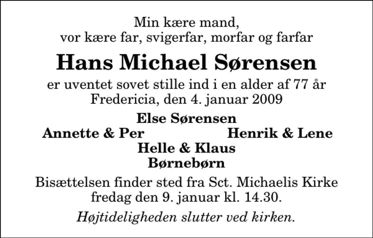 <p>Min kære mand, vor kære far, svigerfar, morfar og farfar<br />Hans Michael Sørensen<br />er uventet sovet stille ind i en alder af 77 år Fredericia, den 4. januar 2009<br />Else Sørensen<br />Annette &amp; Per<br />Henrik &amp; Lene<br />Bisættelsen finder sted fra Sankt Michaelis Kirke fredag den 9. januar kl. 14.30<br />Højtideligheden slutter ved kirken.</p>