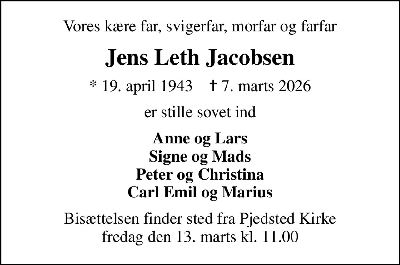 Vores kære far, svigerfar, morfar og farfar
Jens Leth Jacobsen
* 19. april 1943    ✝ 7. marts 2026
er stille sovet ind
Anne og Lars Signe og Mads Peter og Christina Carl Emil og Marius
Bisættelsen finder sted fra Pjedsted Kirke  fredag den 13. marts kl. 11.00