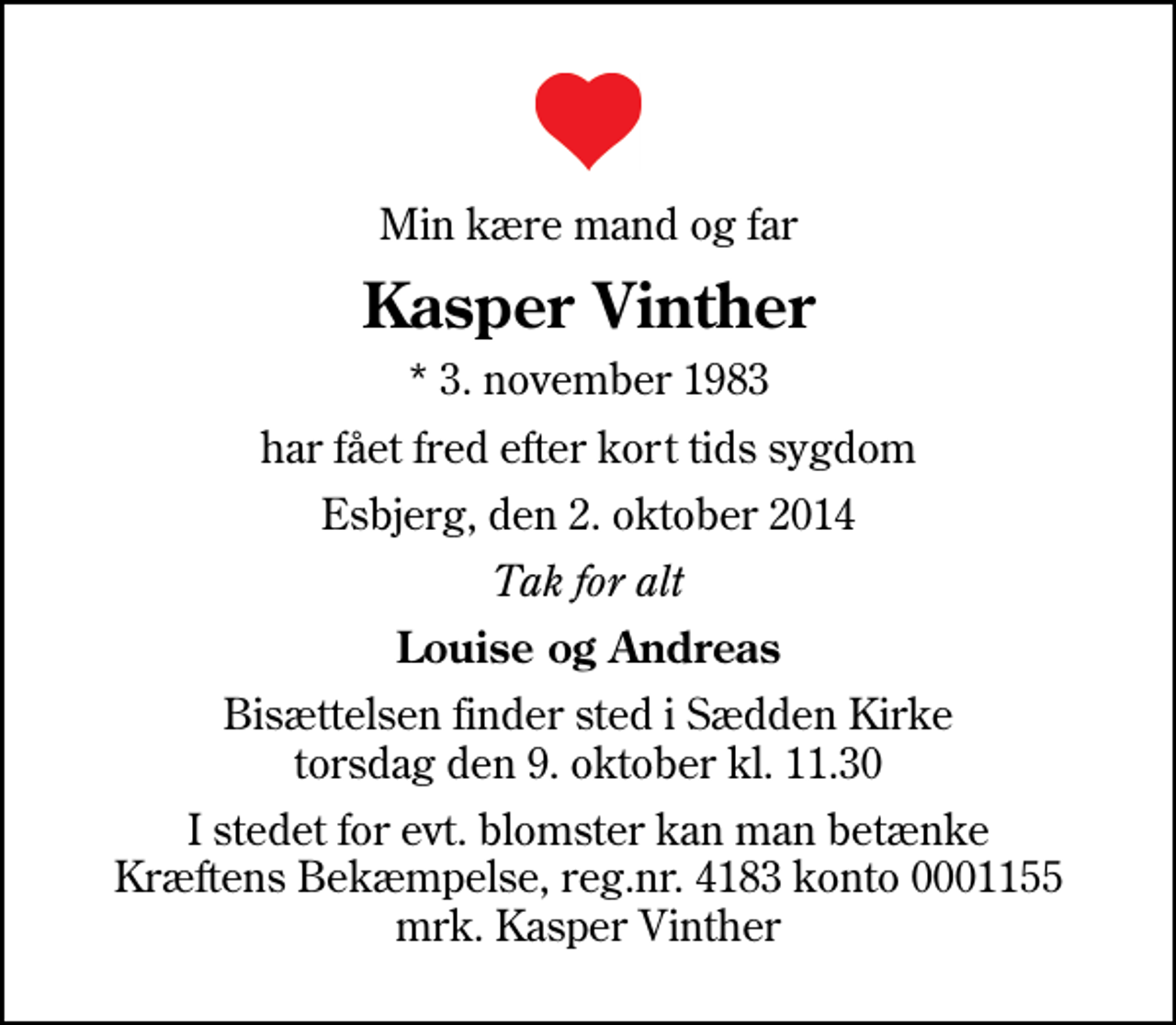 <p>Min kære mand og far<br />Kasper Vinther<br />* 3. november 1983<br />har fået fred efter kort tids sygdom<br />Esbjerg, den 2. oktober 2014<br />Tak for alt<br />Louise og Andreas<br />Bisættelsen finder sted i Sædden Kirke torsdag den 9. oktober kl. 11.30<br />I stedet for evt. blomster kan man betænke<br />Kræftens Bekæmpelse reg.4183konto0001155mrk. Kasper<br />Vinther</p>