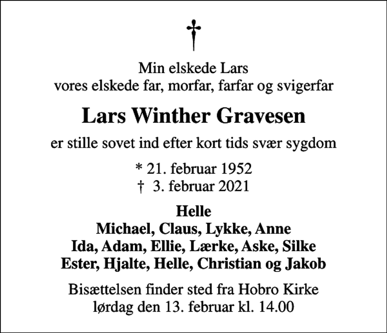<p>Min elskede Lars vores elskede far, morfar, farfar og svigerfar<br />Lars Winther Gravesen<br />er stille sovet ind efter kort tids svær sygdom<br />* 21. februar 1952<br />✝ 3. februar 2021<br />Helle Michael, Claus, Lykke, Anne Ida, Adam, Ellie, Lærke, Aske, Silke Ester, Hjalte, Helle, Christian og Jakob<br />Bisættelsen finder sted fra Hobro Kirke lørdag den 13. februar kl. 14.00</p>