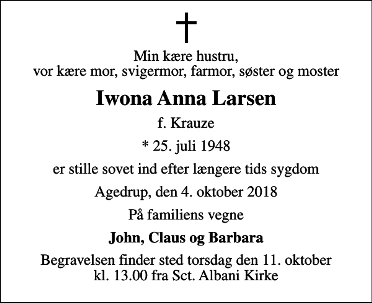 <p>Min kære hustru, vor kære mor, svigermor, farmor, søster og moster<br />Iwona Anna Larsen<br />f. Krauze<br />* 25. juli 1948<br />er stille sovet ind efter længere tids sygdom<br />Agedrup, den 4. oktober 2018<br />På familiens vegne<br />John, Claus og Barbara<br />Begravelsen finder sted torsdag den 11. oktober kl. 13.00 fra Sct. Albani Kirke</p>