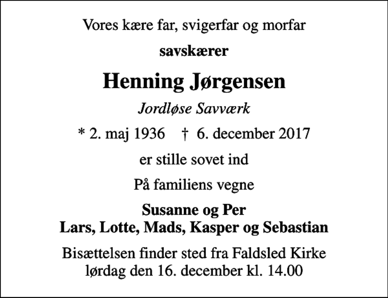 <p>Vores kære far, svigerfar og morfar<br />savskærer<br />Henning Jørgensen<br />Jordløse Savværk<br />* 2. maj 1936 ✝ 6. december 2017<br />er stille sovet ind<br />På familiens vegne<br />Susanne og Per Lars, Lotte, Mads, Kasper og Sebastian<br />Bisættelsen finder sted fra Faldsled Kirke lørdag den 16. december kl. 14.00</p>