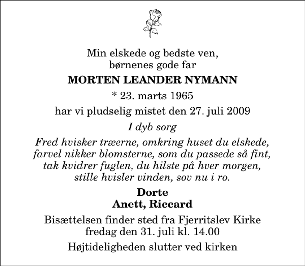 <p>Min elskede og bedste ven, børnenes gode far<br />Morten Leander Nymann<br />* 23. marts 1965<br />har vi pludselig mistet den 27. juli 2009<br />I dyb sorg<br />Fred hvisker træerne, omkring huset du elskede, farvel nikker blomsterne, som du passede så fint, tak kvidrer fuglen, du hilste på hver morgen, stille hvisler vinden, sov nu i ro.<br />Dorte Anett, Riccard<br />Bisættelsen finder sted fra Fjerritslev Kirke fredag den 31. juli kl. 14.00 Højtideligheden slutter ved kirken</p>