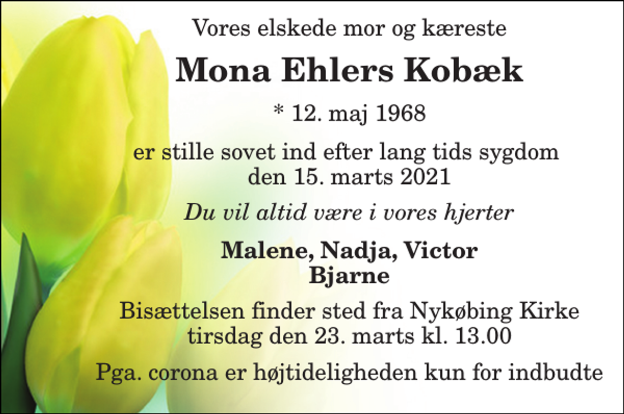 <p>Vores elskede mor og kæreste<br />Mona Ehlers Kobæk​<br />*​ 12. maj 1968<br />er stille sovet ind efter lang tids sygdom den 15. marts 2021<br />Du vil altid være i vores hjerter<br />Malene, Nadja, Victor Bjarne<br />Bisættelsen finder sted fra Nykøbing Kirke tirsdag den 23. marts kl. 13.00<br />Pga. corona er højtideligheden kun for indbudte</p>