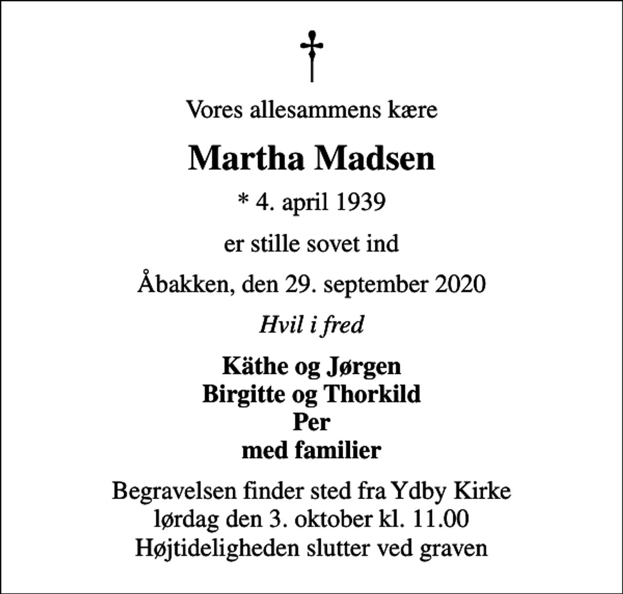 <p>Vores allesammens kære<br />Martha Madsen<br />* 4. april 1939<br />er stille sovet ind<br />Åbakken, den 29. september 2020<br />Hvil i fred<br />Käthe og Jørgen Birgitte og Thorkild Per med familier<br />Begravelsen finder sted fra Ydby Kirke lørdag den 3. oktober kl. 11.00 Højtideligheden slutter ved graven</p>